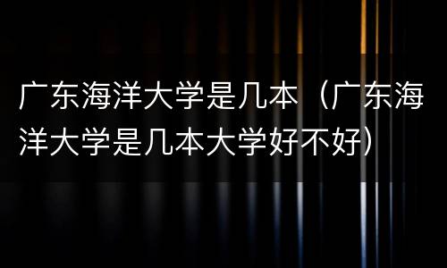 广东海洋大学是几本（广东海洋大学是几本大学好不好）