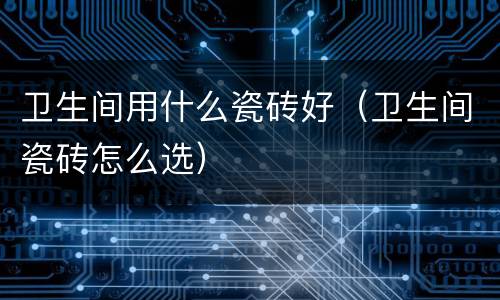 卫生间用什么瓷砖好（卫生间瓷砖怎么选）