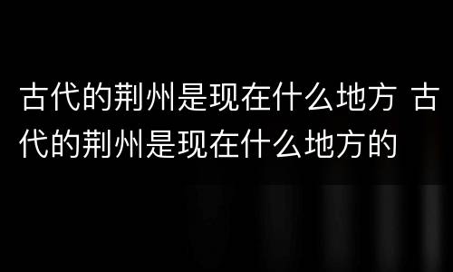 古代的荆州是现在什么地方 古代的荆州是现在什么地方的