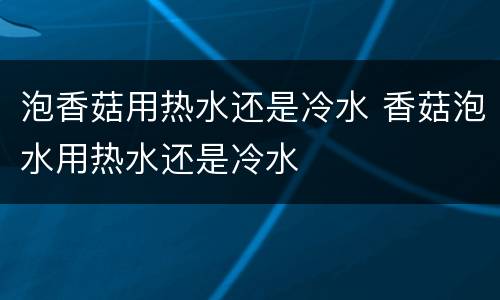 泡香菇用热水还是冷水 香菇泡水用热水还是冷水