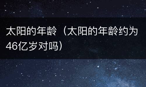 太阳的年龄（太阳的年龄约为46亿岁对吗）