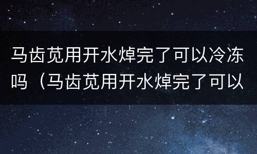 马齿苋用开水焯完了可以冷冻吗（马齿苋用开水焯完了可以冷冻吗能放多久）