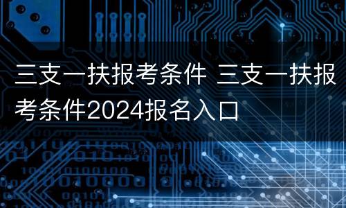 三支一扶报考条件 三支一扶报考条件2024报名入口