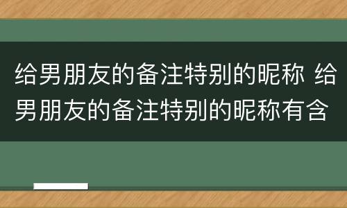 给男朋友的备注特别的昵称 给男朋友的备注特别的昵称有含义