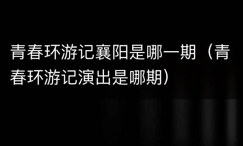 青春环游记襄阳是哪一期（青春环游记演出是哪期）