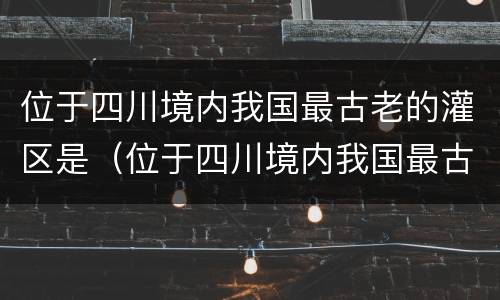 位于四川境内我国最古老的灌区是（位于四川境内我国最古老的灌区是哪里）