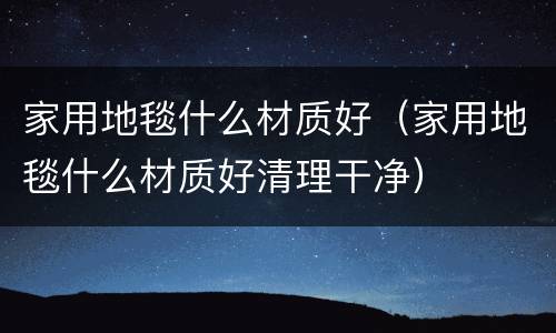 家用地毯什么材质好（家用地毯什么材质好清理干净）