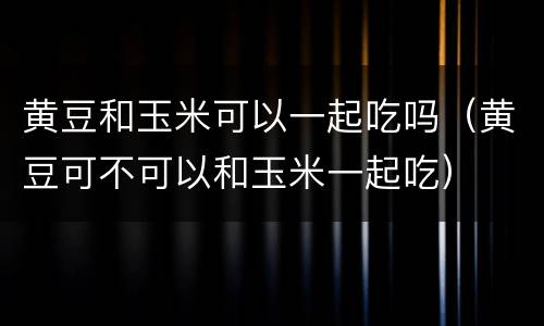 黄豆和玉米可以一起吃吗（黄豆可不可以和玉米一起吃）