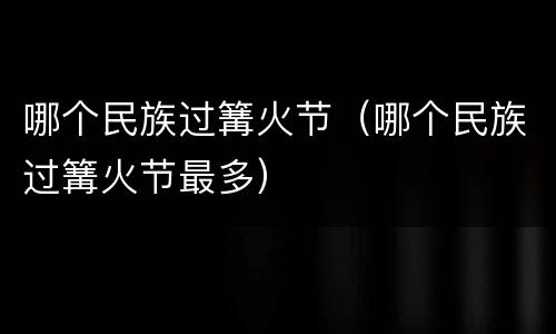 哪个民族过篝火节（哪个民族过篝火节最多）
