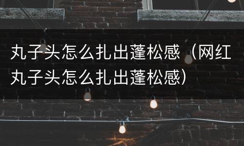 丸子头怎么扎出蓬松感（网红丸子头怎么扎出蓬松感）