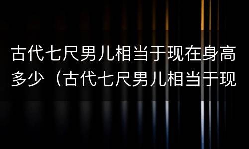 古代七尺男儿相当于现在身高多少（古代七尺男儿相当于现在身高多少米）