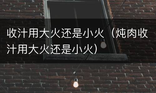 收汁用大火还是小火（炖肉收汁用大火还是小火）
