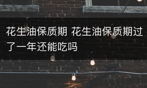花生油保质期 花生油保质期过了一年还能吃吗