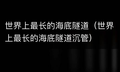 世界上最长的海底隧道（世界上最长的海底隧道沉管）