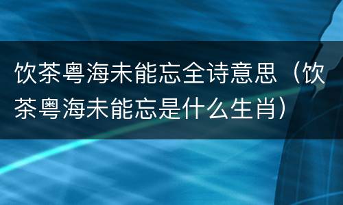 饮茶粤海未能忘全诗意思（饮茶粤海未能忘是什么生肖）