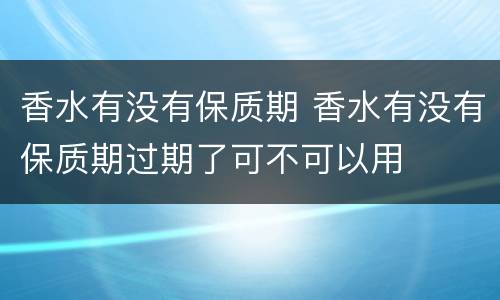 香水有没有保质期 香水有没有保质期过期了可不可以用