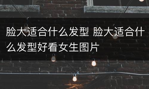 脸大适合什么发型 脸大适合什么发型好看女生图片