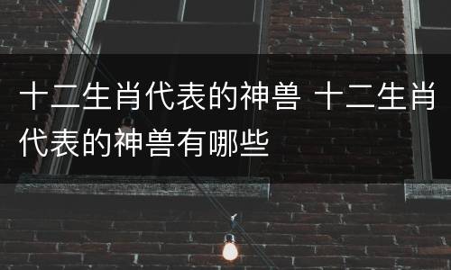 十二生肖代表的神兽 十二生肖代表的神兽有哪些