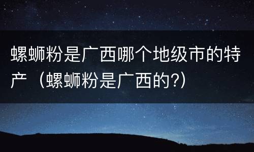 螺蛳粉是广西哪个地级市的特产（螺蛳粉是广西的?）