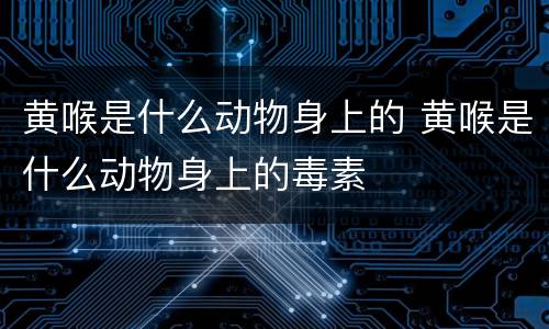 黄喉是什么动物身上的 黄喉是什么动物身上的毒素