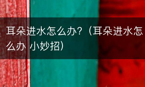 耳朵进水怎么办?（耳朵进水怎么办 小妙招）