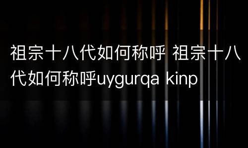 祖宗十八代如何称呼 祖宗十八代如何称呼uygurqa kinp