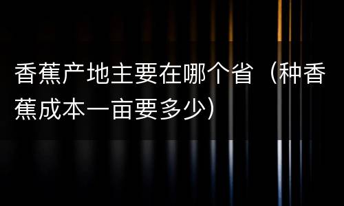 香蕉产地主要在哪个省（种香蕉成本一亩要多少）