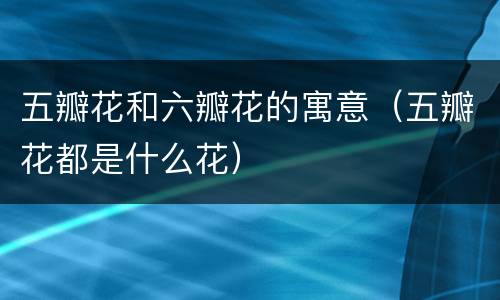 五瓣花和六瓣花的寓意（五瓣花都是什么花）