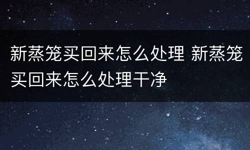 新蒸笼买回来怎么处理 新蒸笼买回来怎么处理干净