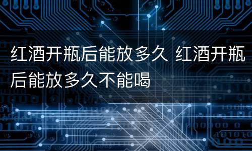 红酒开瓶后能放多久 红酒开瓶后能放多久不能喝