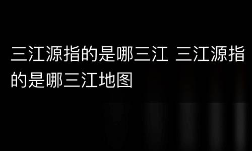 三江源指的是哪三江 三江源指的是哪三江地图