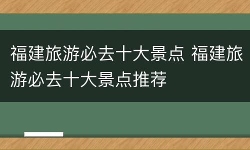 福建旅游必去十大景点 福建旅游必去十大景点推荐
