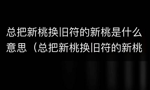总把新桃换旧符的新桃是什么意思（总把新桃换旧符的新桃是什么意思蚂蚁庄园）