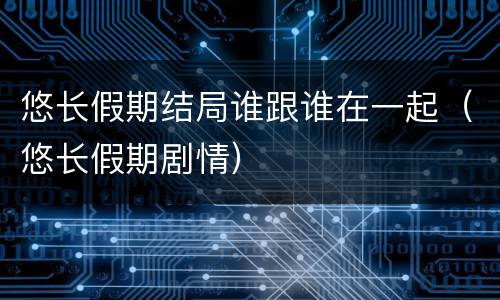 悠长假期结局谁跟谁在一起（悠长假期剧情）