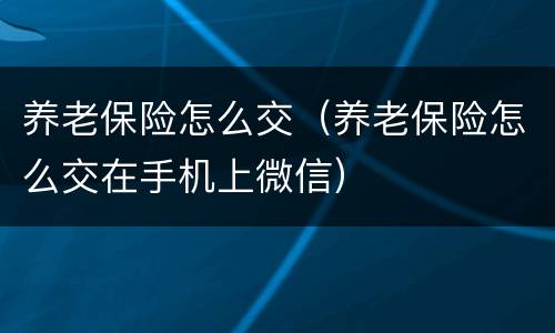 养老保险怎么交（养老保险怎么交在手机上微信）