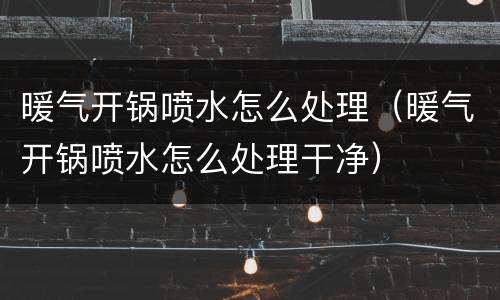 暖气开锅喷水怎么处理（暖气开锅喷水怎么处理干净）