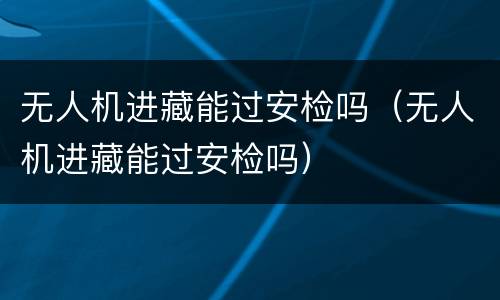 无人机进藏能过安检吗（无人机进藏能过安检吗）