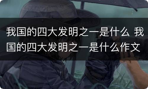 我国的四大发明之一是什么 我国的四大发明之一是什么作文