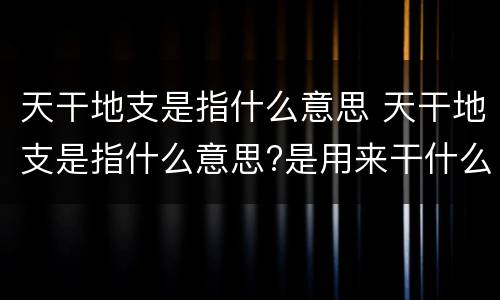 天干地支是指什么意思 天干地支是指什么意思?是用来干什么的?