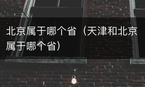 北京属于哪个省（天津和北京属于哪个省）