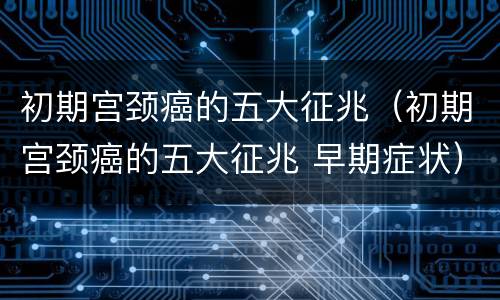 初期宫颈癌的五大征兆（初期宫颈癌的五大征兆 早期症状）