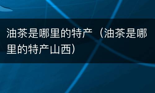 油茶是哪里的特产（油茶是哪里的特产山西）