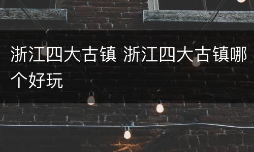 浙江四大古镇 浙江四大古镇哪个好玩