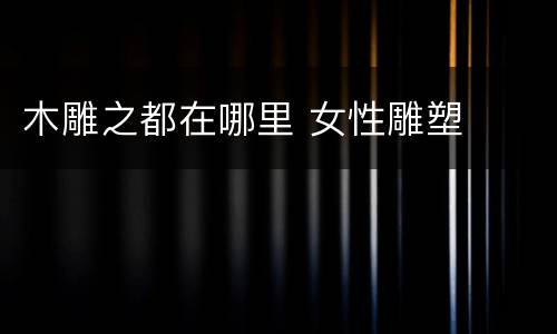 木雕之都在哪里 女性雕塑