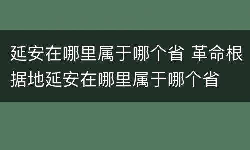 延安在哪里属于哪个省 革命根据地延安在哪里属于哪个省
