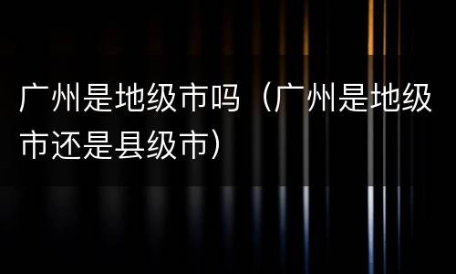 广州是地级市吗（广州是地级市还是县级市）