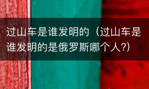过山车是谁发明的（过山车是谁发明的是俄罗斯哪个人?）
