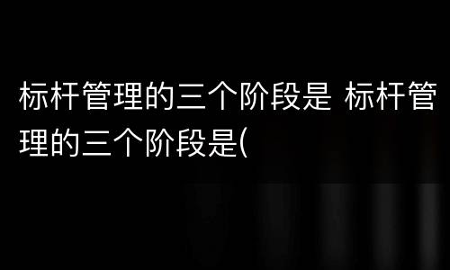 标杆管理的三个阶段是 标杆管理的三个阶段是(
