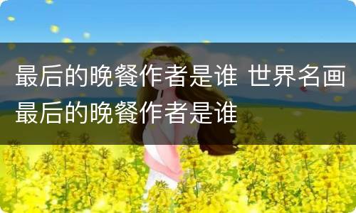 最后的晚餐作者是谁 世界名画最后的晚餐作者是谁