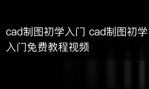 cad制图初学入门 cad制图初学入门免费教程视频